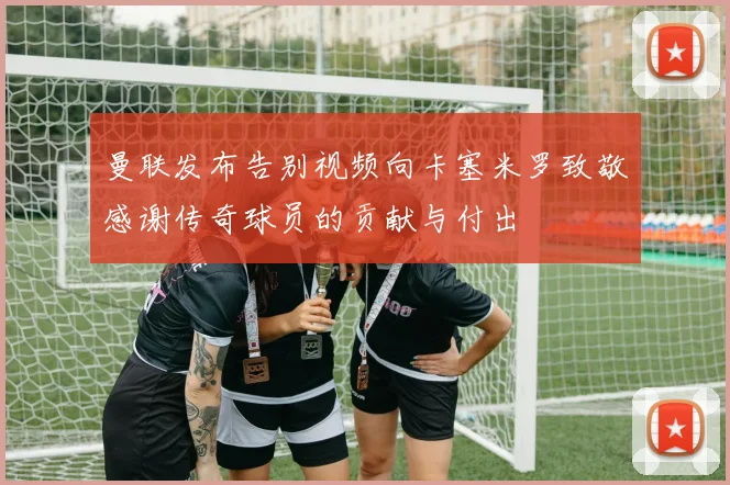 曼联发布告别视频向卡塞米罗致敬感谢传奇球员的贡献与付出