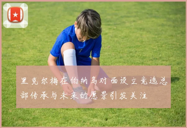 里克尔梅在伯纳乌对面设立竞选总部传承与未来的愿景引发关注