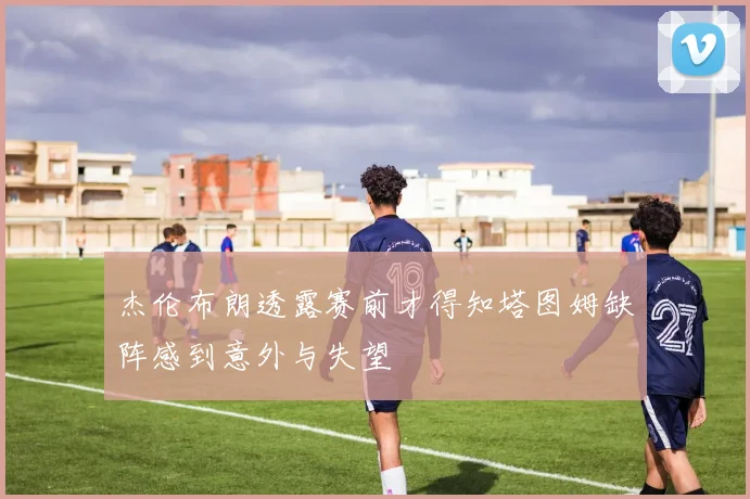 杰伦布朗透露赛前才得知塔图姆缺阵感到意外与失望