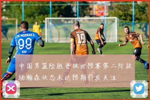 中国男篮险胜晋级世预赛第二阶段杨瀚森状态未达预期引发关注