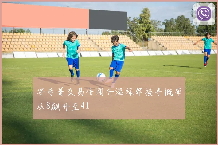 字母哥交易传闻升温绿军接手概率从8飙升至41