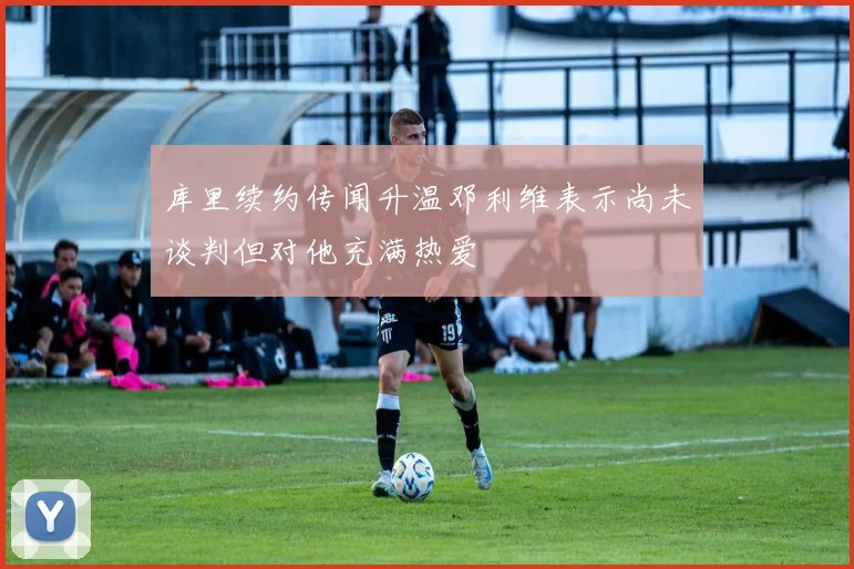 库里续约传闻升温邓利维表示尚未谈判但对他充满热爱