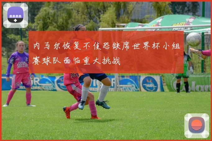 内马尔恢复不佳恐缺席世界杯小组赛球队面临重大挑战