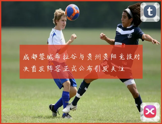 成都蓉城希拉谷与贵州贵阳竞技对决首发阵容正式公布引发关注