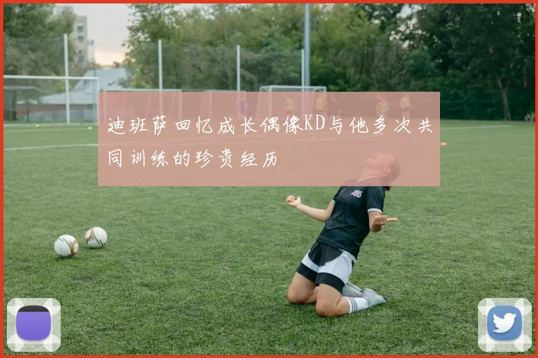 迪班萨回忆成长偶像KD与他多次共同训练的珍贵经历