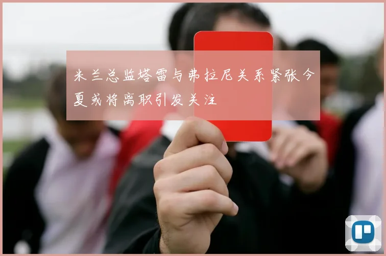 米兰总监塔雷与弗拉尼关系紧张今夏或将离职引发关注