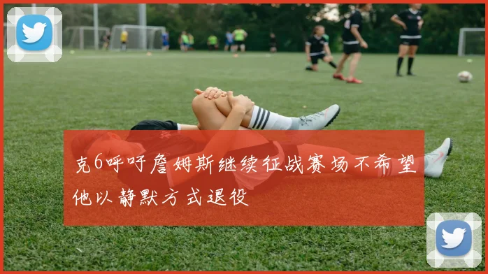 克6呼吁詹姆斯继续征战赛场不希望他以静默方式退役