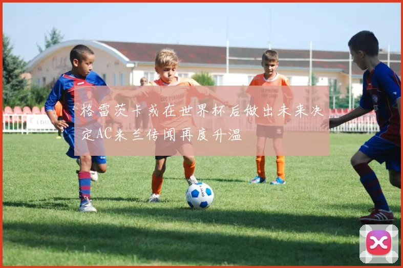 格雷茨卡或在世界杯后做出未来决定AC米兰传闻再度升温