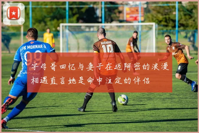 字母哥回忆与妻子在迈阿密的浪漫相遇直言她是命中注定的伴侣