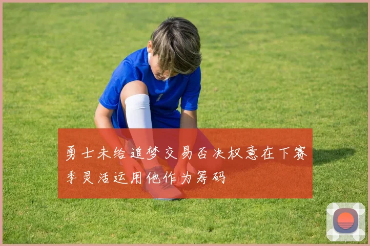 勇士未给追梦交易否决权意在下赛季灵活运用他作为筹码
